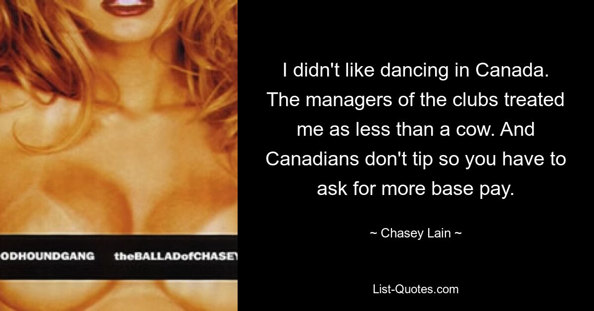 I didn't like dancing in Canada. The managers of the clubs treated me as less than a cow. And Canadians don't tip so you have to ask for more base pay. — © Chasey Lain