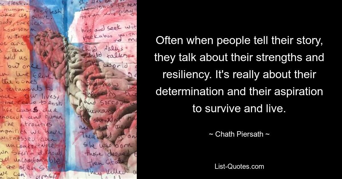 Often when people tell their story, they talk about their strengths and resiliency. It's really about their determination and their aspiration to survive and live. — © Chath Piersath