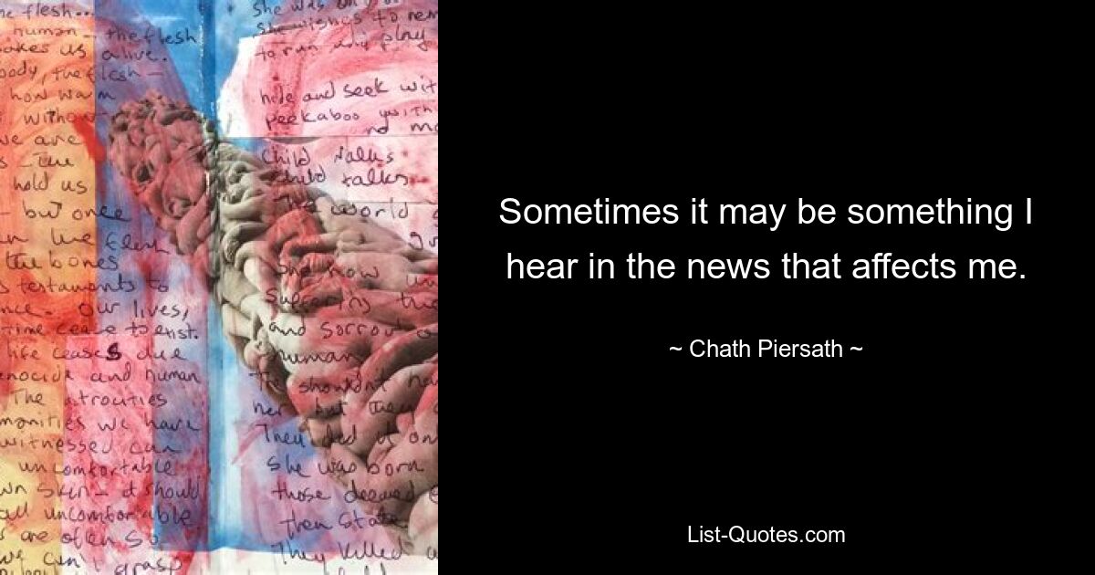 Sometimes it may be something I hear in the news that affects me. — © Chath Piersath