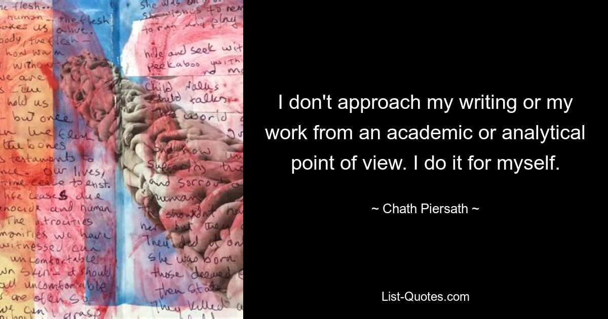 I don't approach my writing or my work from an academic or analytical point of view. I do it for myself. — © Chath Piersath