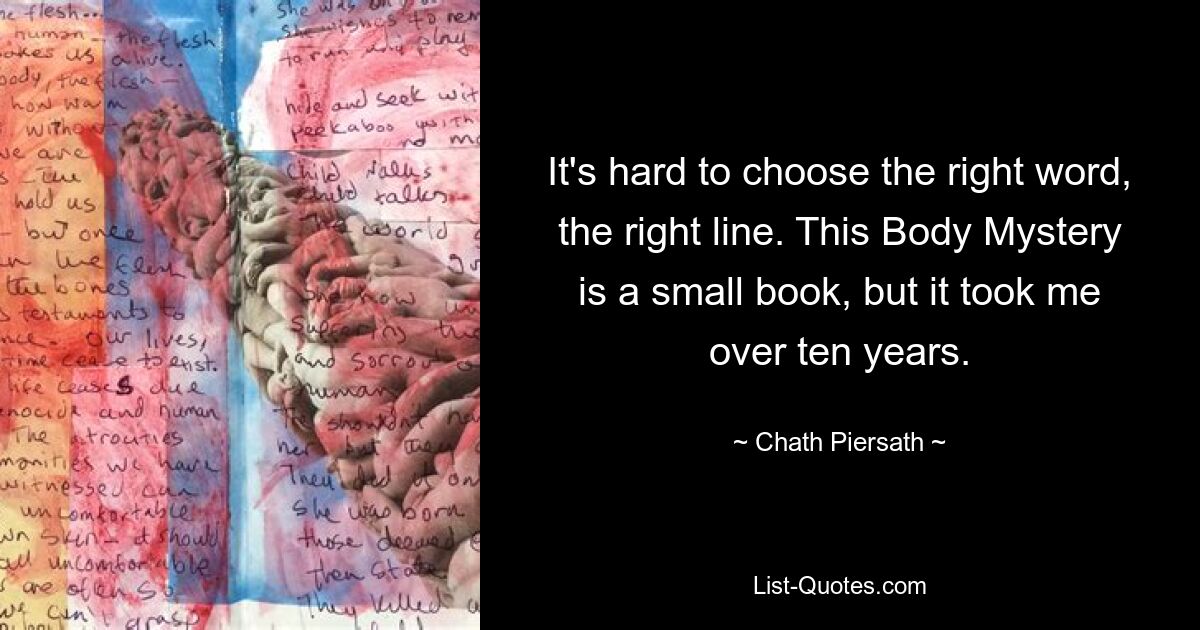 It's hard to choose the right word, the right line. This Body Mystery is a small book, but it took me over ten years. — © Chath Piersath