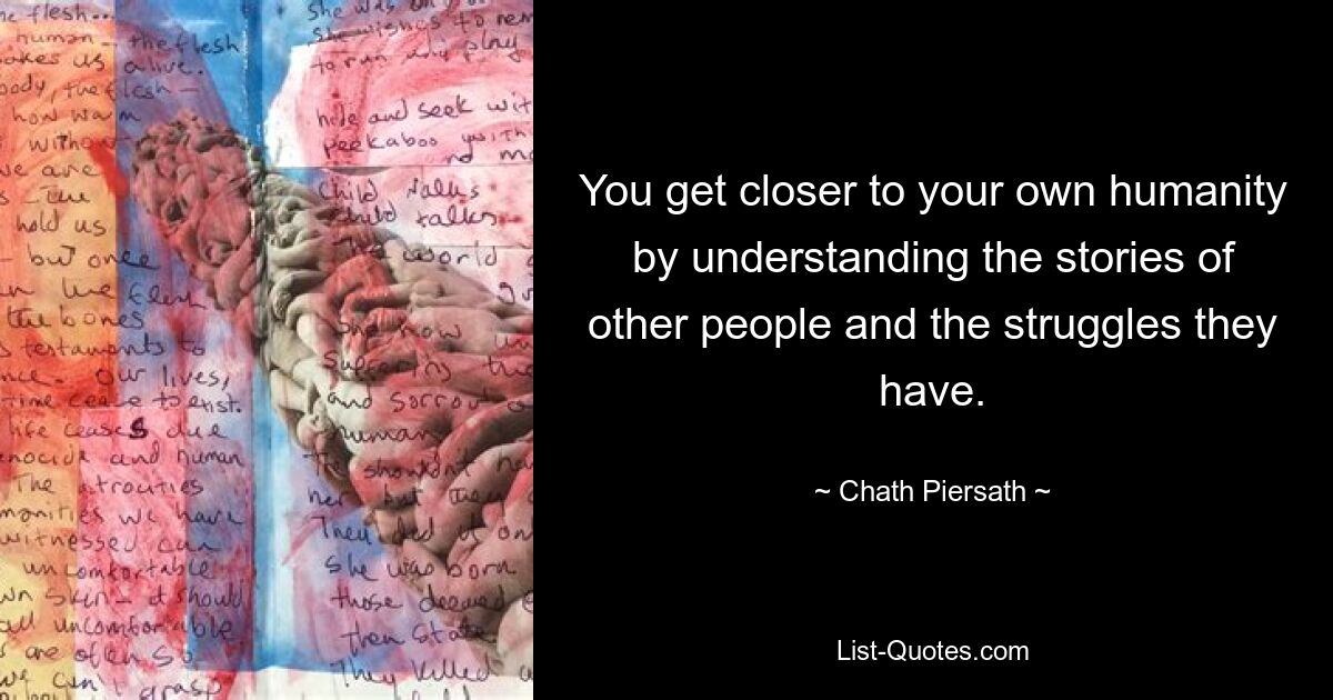 You get closer to your own humanity by understanding the stories of other people and the struggles they have. — © Chath Piersath