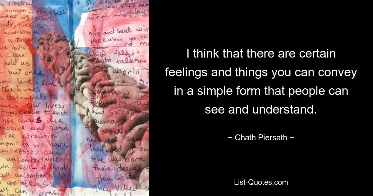 I think that there are certain feelings and things you can convey in a simple form that people can see and understand. — © Chath Piersath