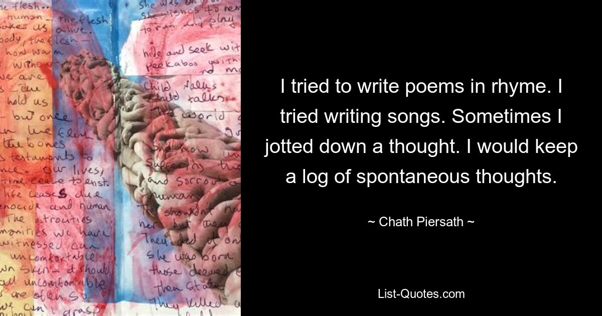 I tried to write poems in rhyme. I tried writing songs. Sometimes I jotted down a thought. I would keep a log of spontaneous thoughts. — © Chath Piersath