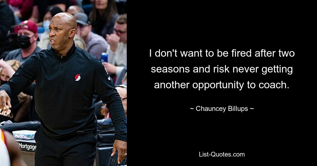 I don't want to be fired after two seasons and risk never getting another opportunity to coach. — © Chauncey Billups