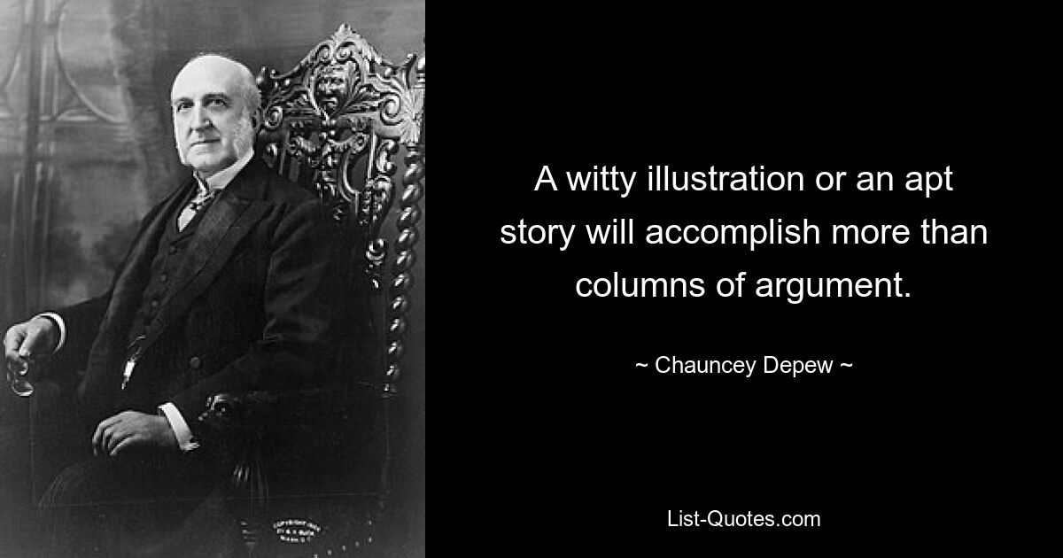 A witty illustration or an apt story will accomplish more than columns of argument. — © Chauncey Depew