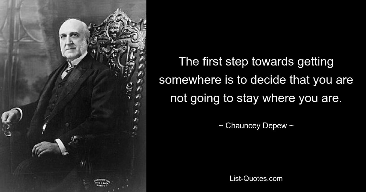 The first step towards getting somewhere is to decide that you are not going to stay where you are. — © Chauncey Depew