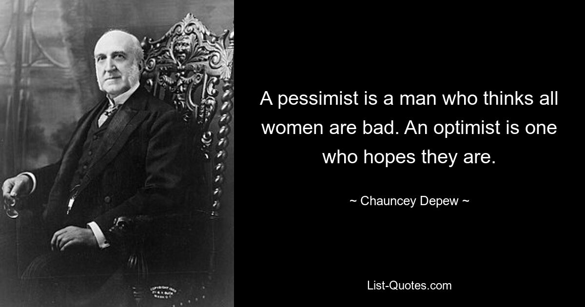 A pessimist is a man who thinks all women are bad. An optimist is one who hopes they are. — © Chauncey Depew