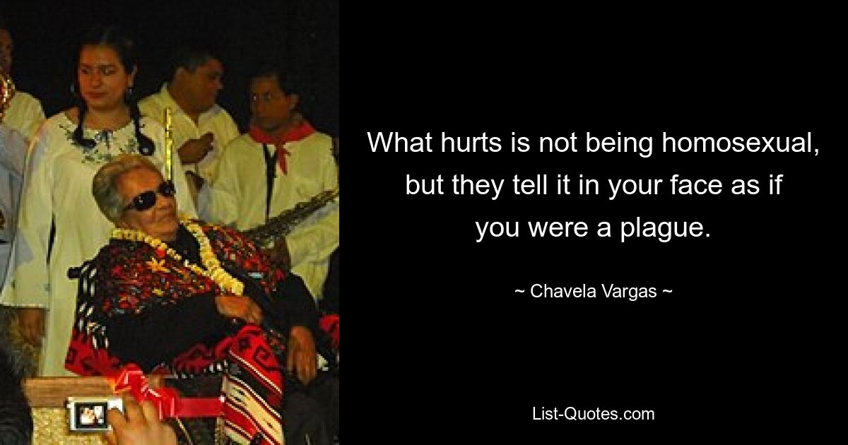 What hurts is not being homosexual, but they tell it in your face as if you were a plague. — © Chavela Vargas