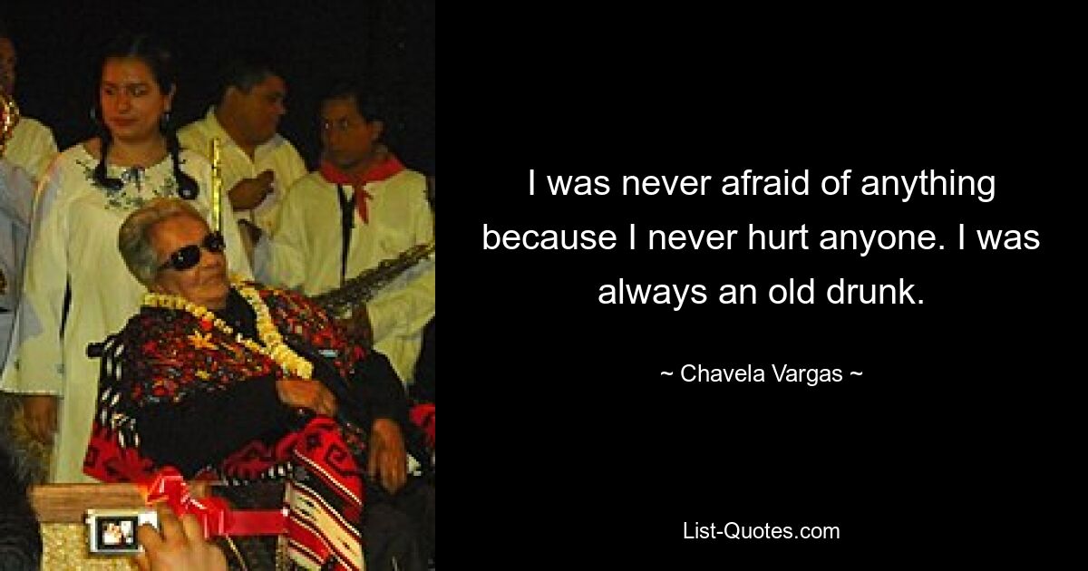 I was never afraid of anything because I never hurt anyone. I was always an old drunk. — © Chavela Vargas