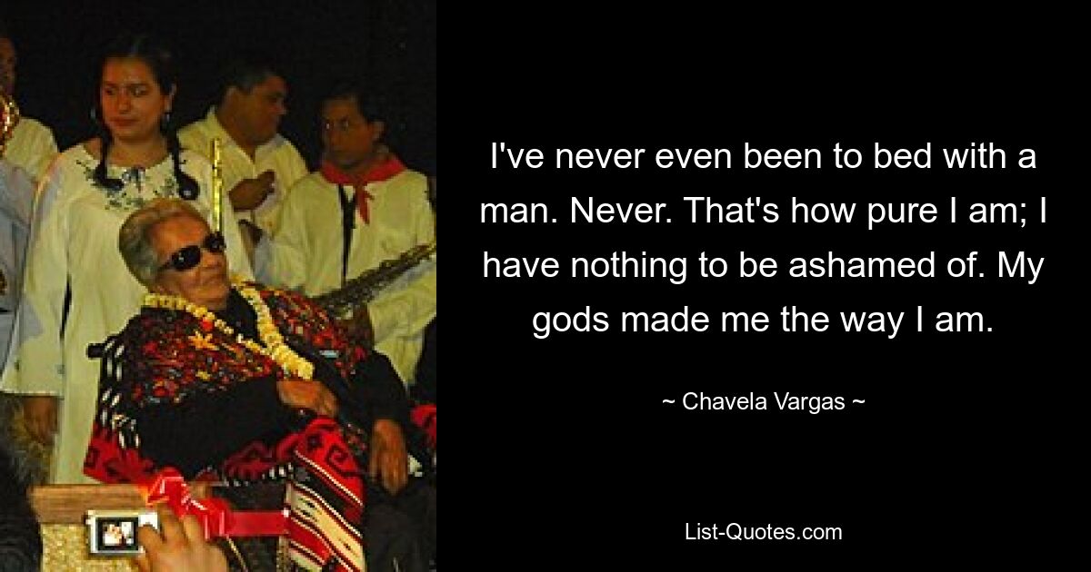 I've never even been to bed with a man. Never. That's how pure I am; I have nothing to be ashamed of. My gods made me the way I am. — © Chavela Vargas