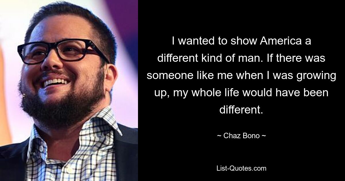 I wanted to show America a different kind of man. If there was someone like me when I was growing up, my whole life would have been different. — © Chaz Bono