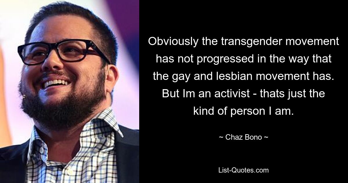 Obviously the transgender movement has not progressed in the way that the gay and lesbian movement has. But Im an activist - thats just the kind of person I am. — © Chaz Bono