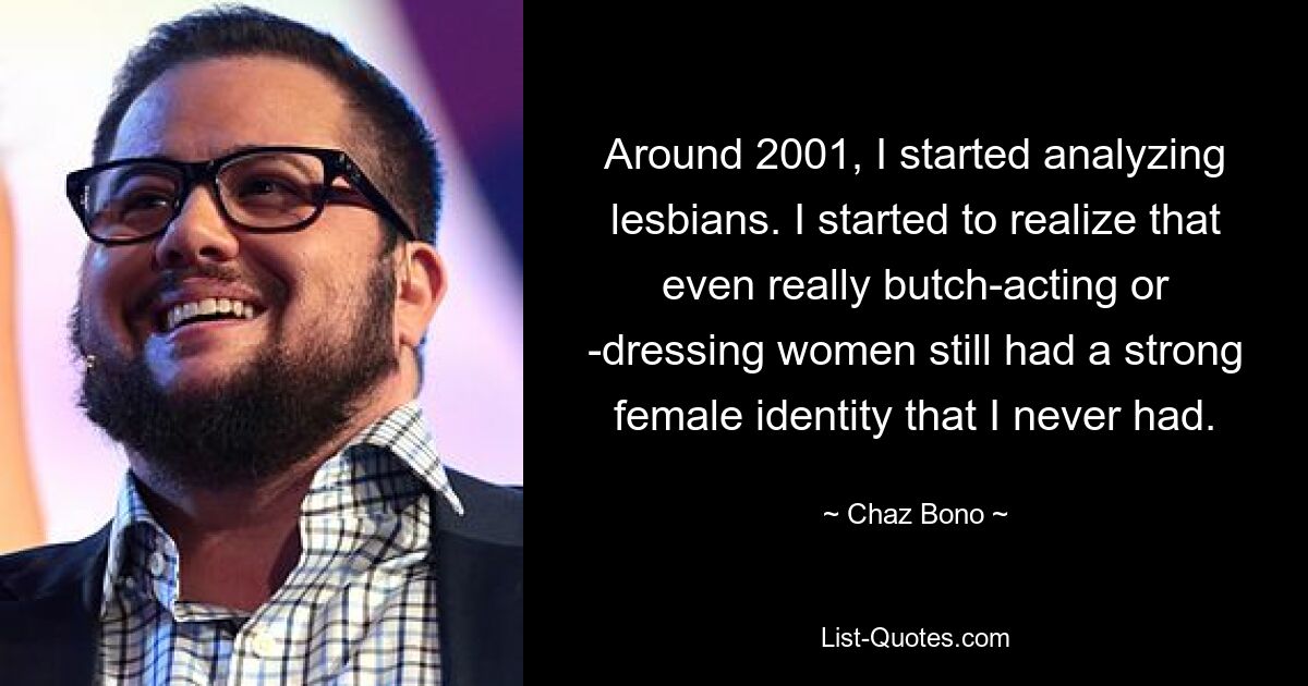 Around 2001, I started analyzing lesbians. I started to realize that even really butch-acting or -dressing women still had a strong female identity that I never had. — © Chaz Bono