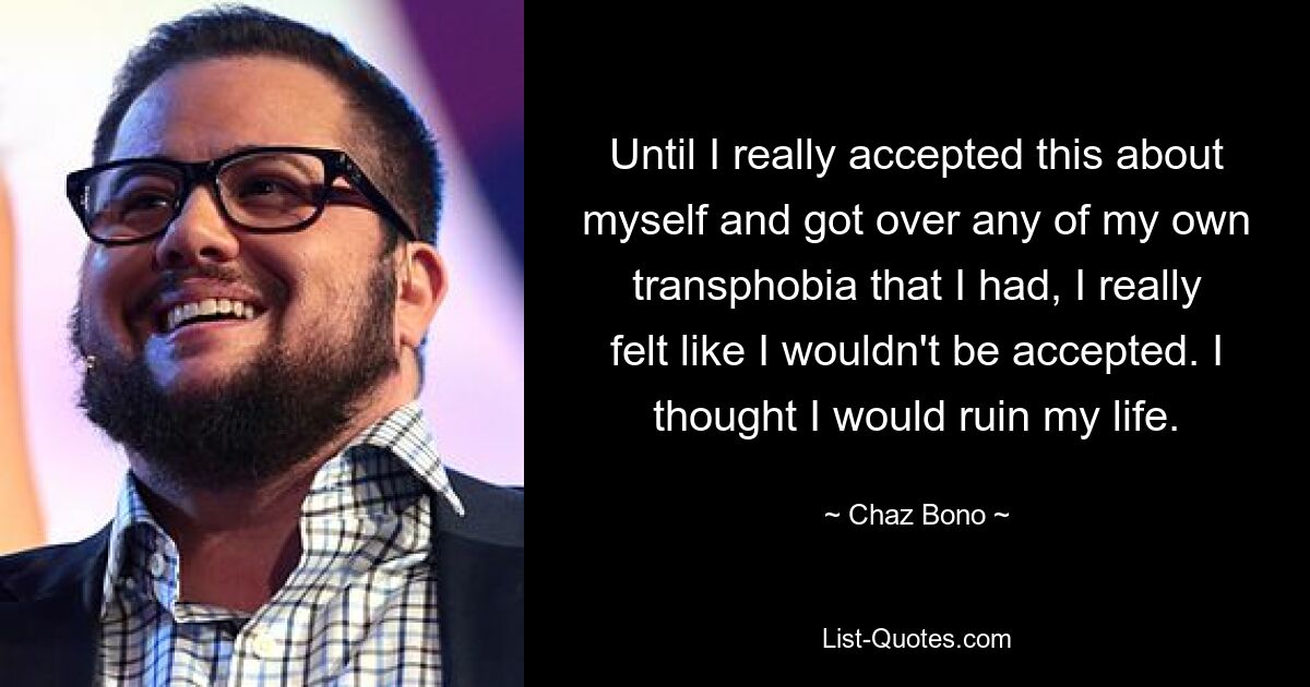 Until I really accepted this about myself and got over any of my own transphobia that I had, I really felt like I wouldn't be accepted. I thought I would ruin my life. — © Chaz Bono