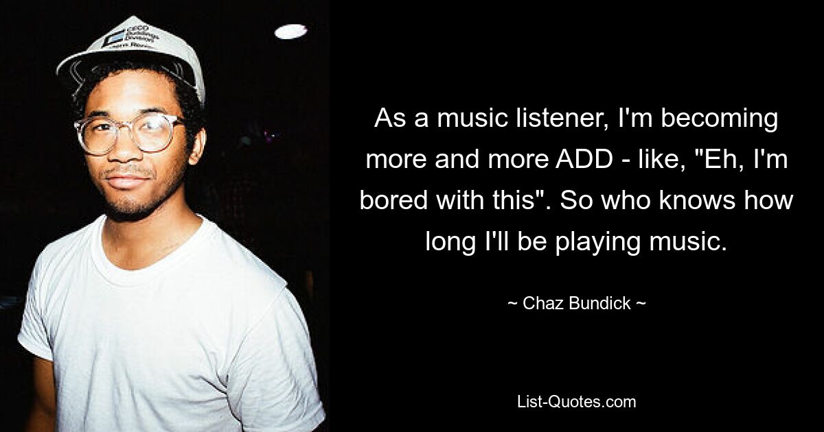 As a music listener, I'm becoming more and more ADD - like, "Eh, I'm bored with this". So who knows how long I'll be playing music. — © Chaz Bundick