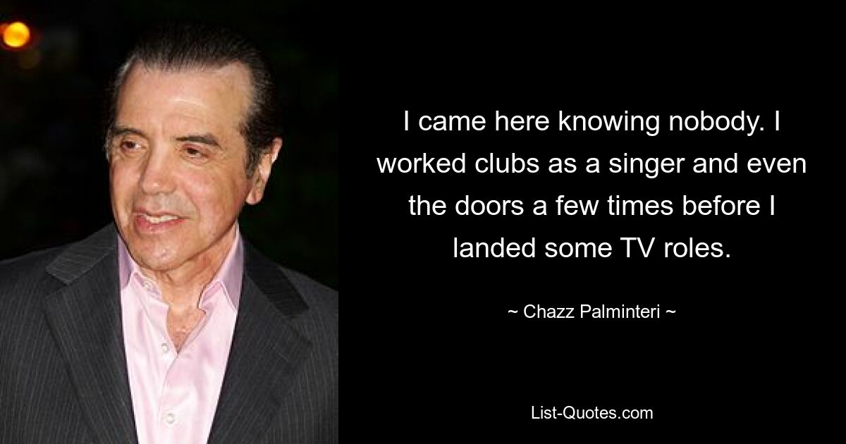 I came here knowing nobody. I worked clubs as a singer and even the doors a few times before I landed some TV roles. — © Chazz Palminteri