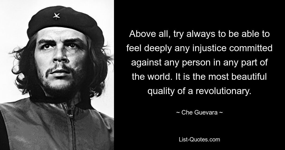 Above all, try always to be able to feel deeply any injustice committed against any person in any part of the world. It is the most beautiful quality of a revolutionary. — © Che Guevara