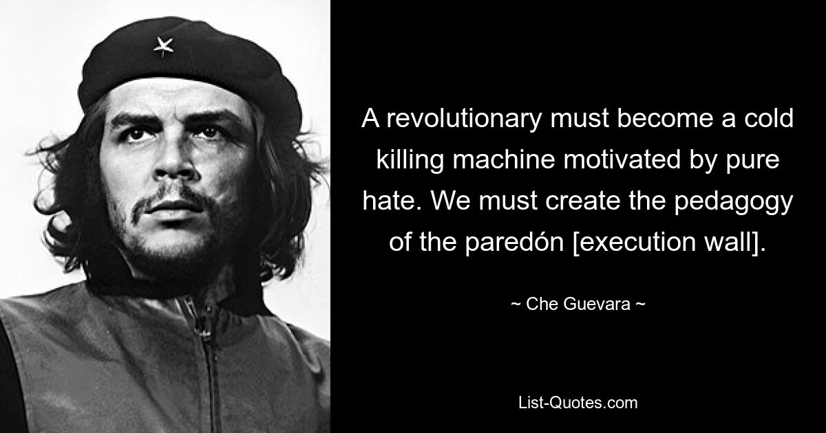 A revolutionary must become a cold killing machine motivated by pure hate. We must create the pedagogy of the paredón [execution wall]. — © Che Guevara