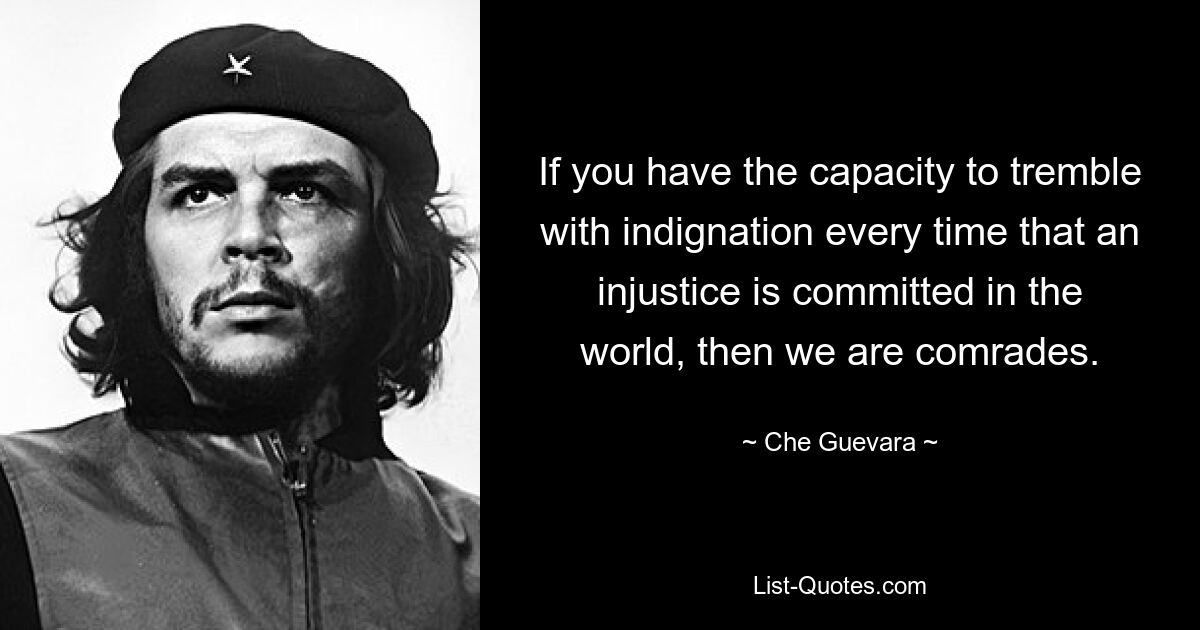 If you have the capacity to tremble with indignation every time that an injustice is committed in the world, then we are comrades. — © Che Guevara