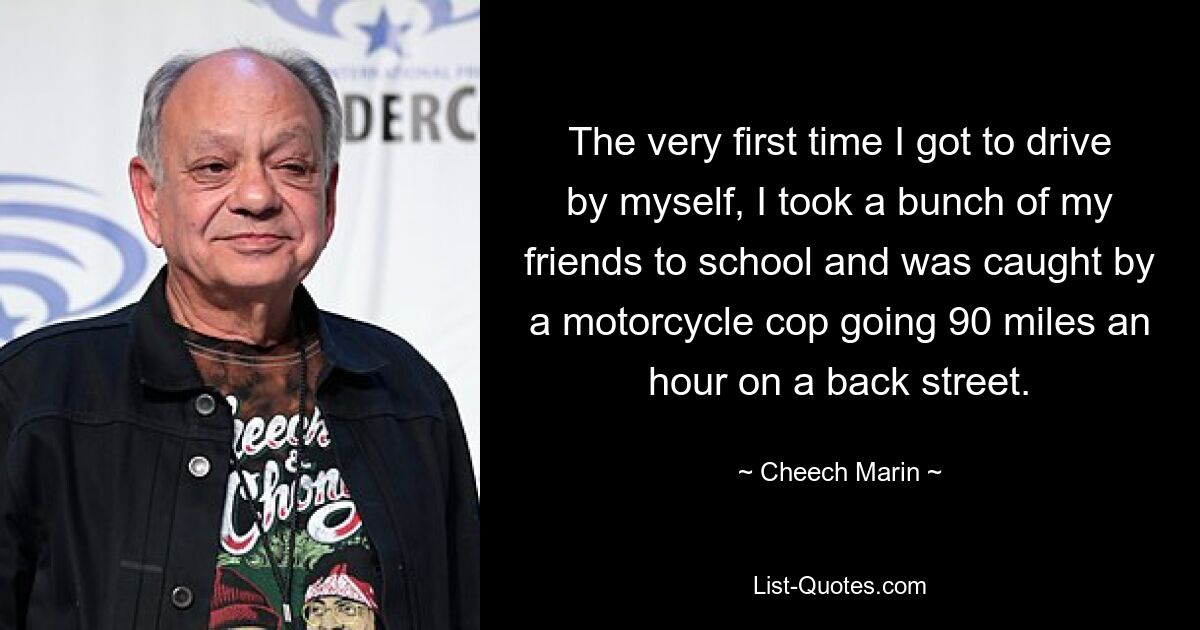 The very first time I got to drive by myself, I took a bunch of my friends to school and was caught by a motorcycle cop going 90 miles an hour on a back street. — © Cheech Marin