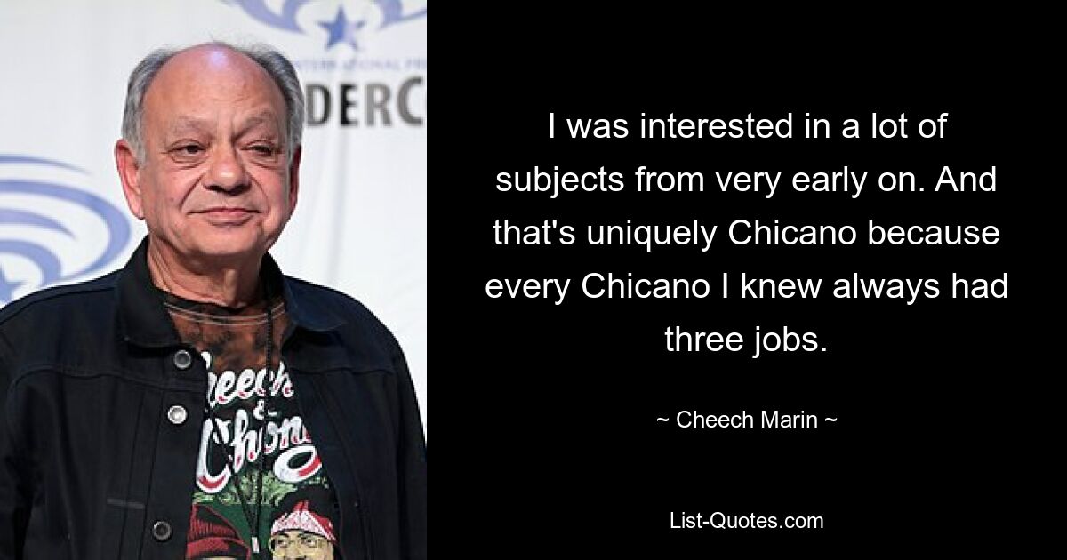 I was interested in a lot of subjects from very early on. And that's uniquely Chicano because every Chicano I knew always had three jobs. — © Cheech Marin