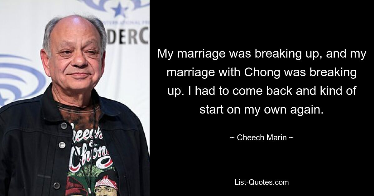 My marriage was breaking up, and my marriage with Chong was breaking up. I had to come back and kind of start on my own again. — © Cheech Marin