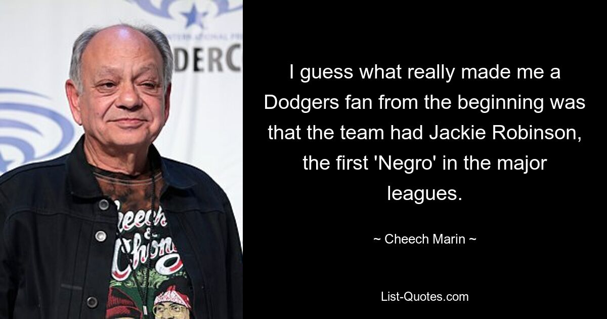 I guess what really made me a Dodgers fan from the beginning was that the team had Jackie Robinson, the first 'Negro' in the major leagues. — © Cheech Marin