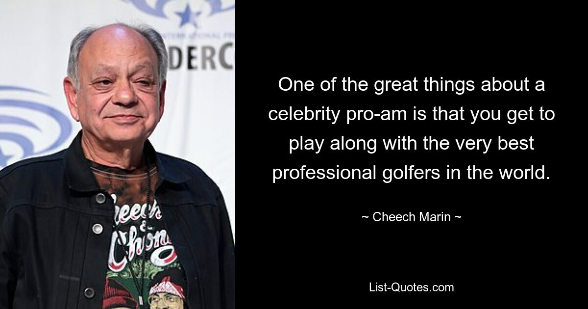 One of the great things about a celebrity pro-am is that you get to play along with the very best professional golfers in the world. — © Cheech Marin