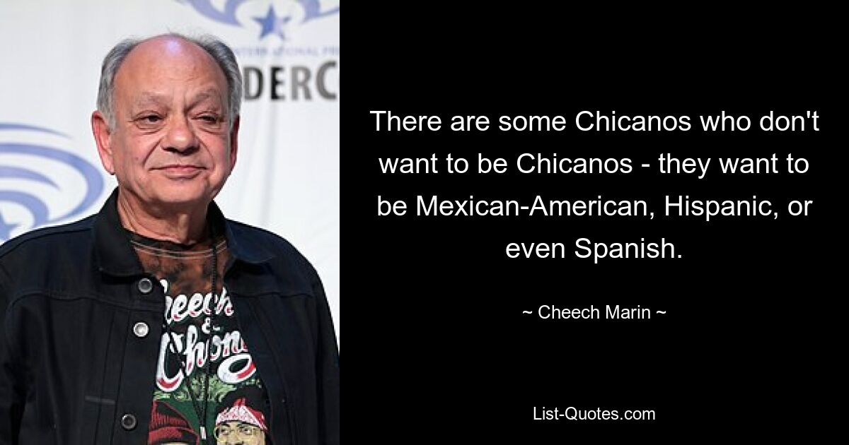 There are some Chicanos who don't want to be Chicanos - they want to be Mexican-American, Hispanic, or even Spanish. — © Cheech Marin