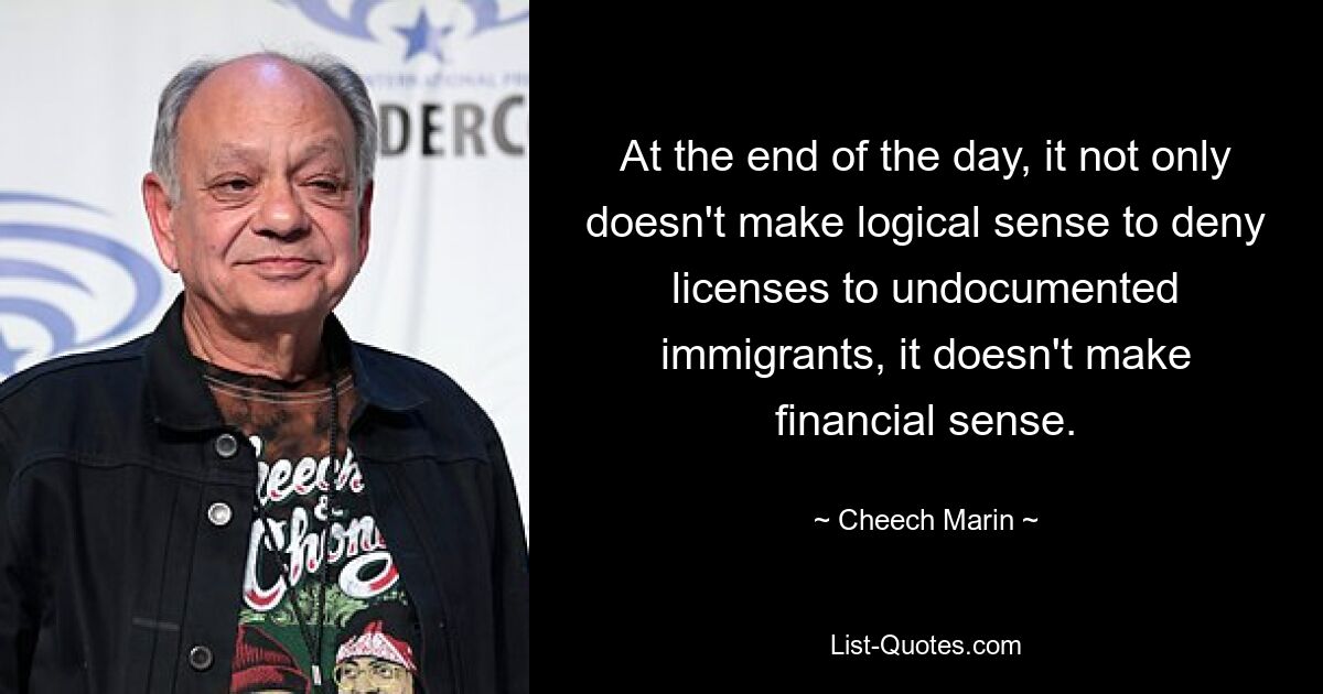 At the end of the day, it not only doesn't make logical sense to deny licenses to undocumented immigrants, it doesn't make financial sense. — © Cheech Marin