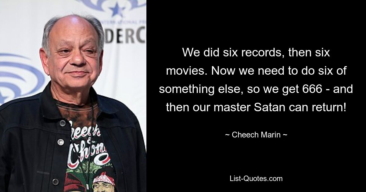 We did six records, then six movies. Now we need to do six of something else, so we get 666 - and then our master Satan can return! — © Cheech Marin