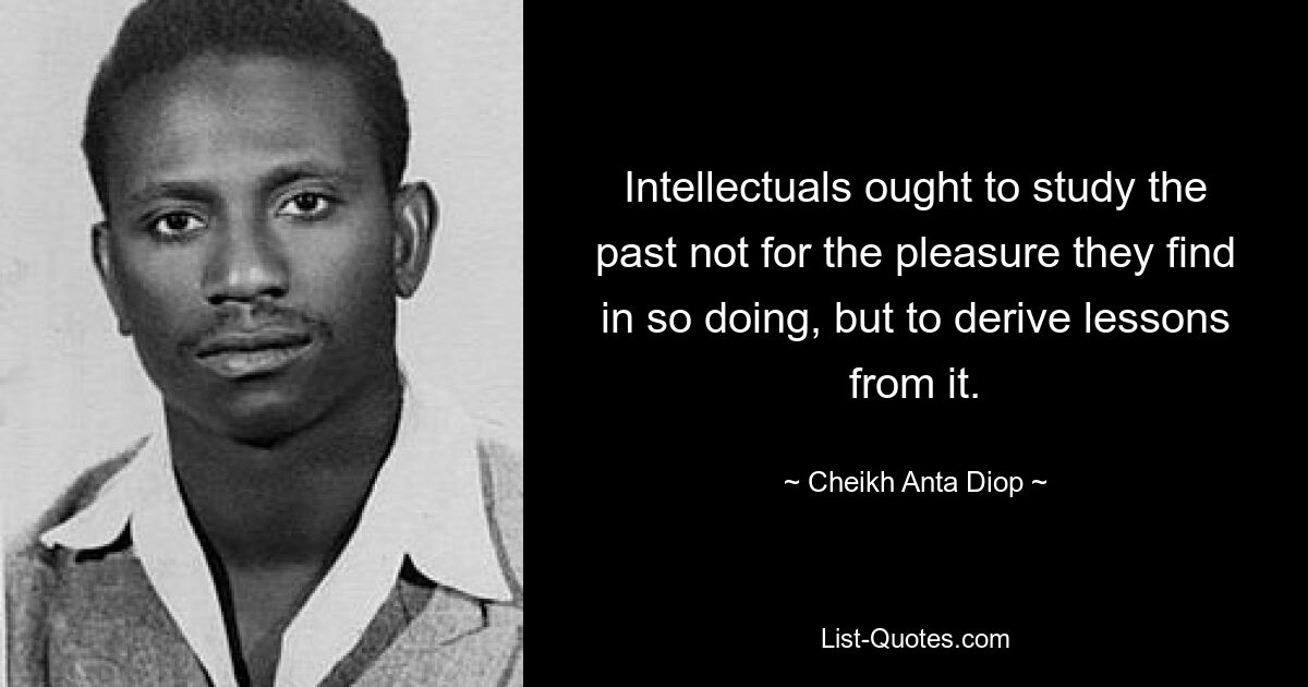 Intellectuals ought to study the past not for the pleasure they find in so doing, but to derive lessons from it. — © Cheikh Anta Diop