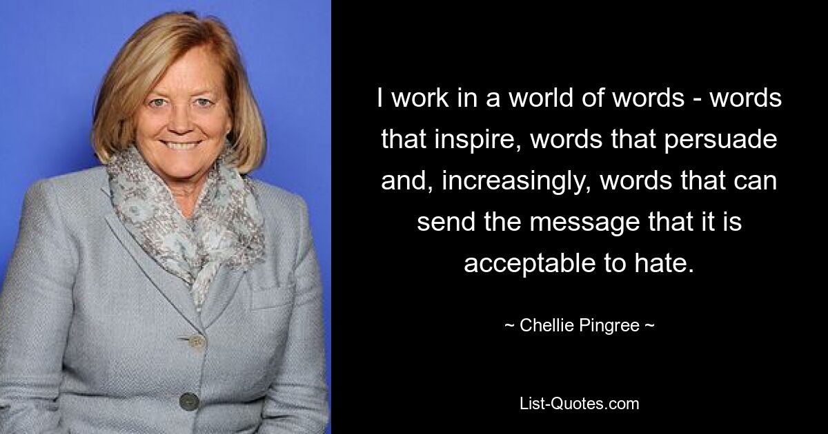 I work in a world of words - words that inspire, words that persuade and, increasingly, words that can send the message that it is acceptable to hate. — © Chellie Pingree