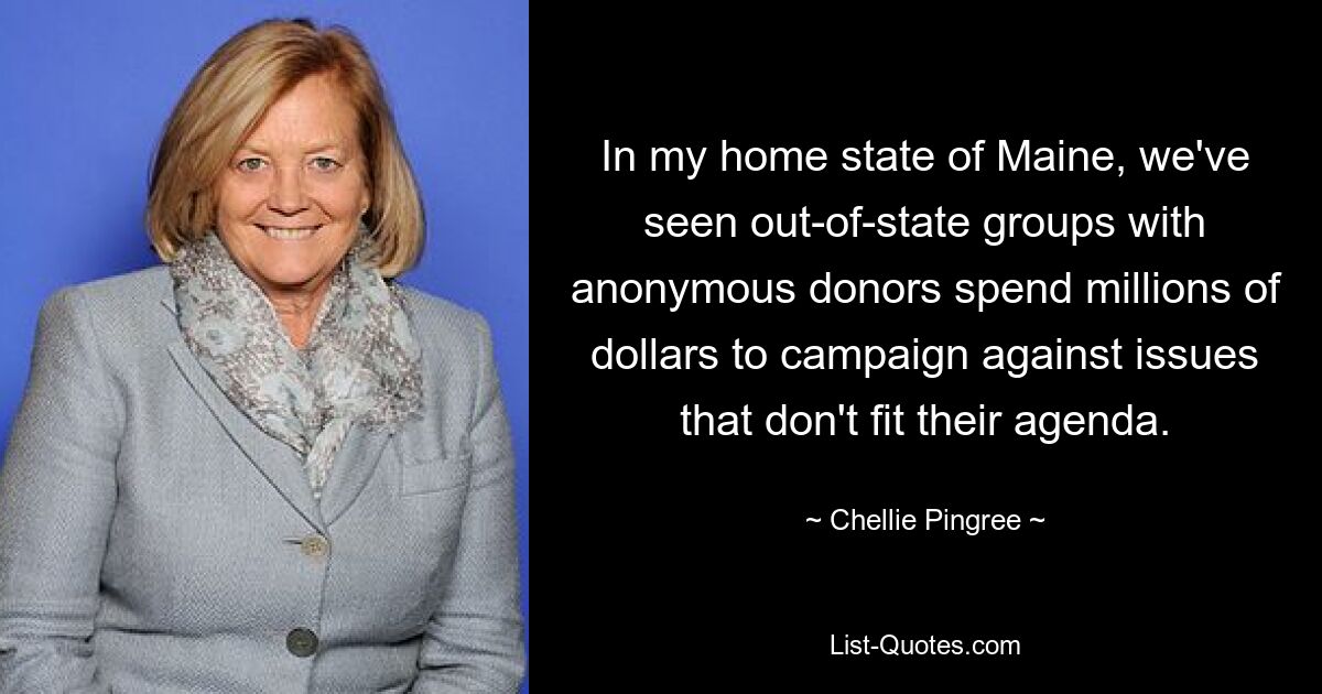 In my home state of Maine, we've seen out-of-state groups with anonymous donors spend millions of dollars to campaign against issues that don't fit their agenda. — © Chellie Pingree