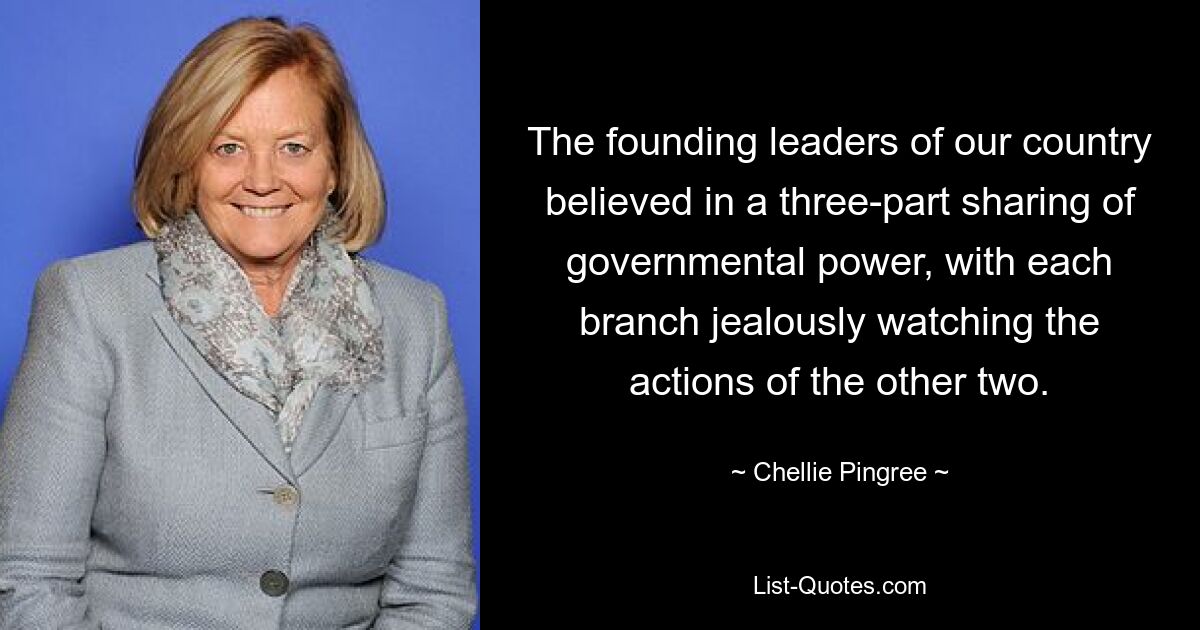 The founding leaders of our country believed in a three-part sharing of governmental power, with each branch jealously watching the actions of the other two. — © Chellie Pingree