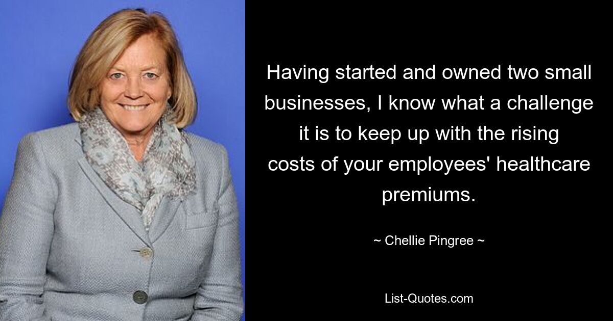 Having started and owned two small businesses, I know what a challenge it is to keep up with the rising costs of your employees' healthcare premiums. — © Chellie Pingree