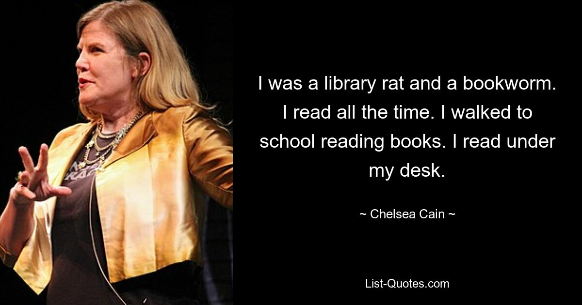 I was a library rat and a bookworm. I read all the time. I walked to school reading books. I read under my desk. — © Chelsea Cain