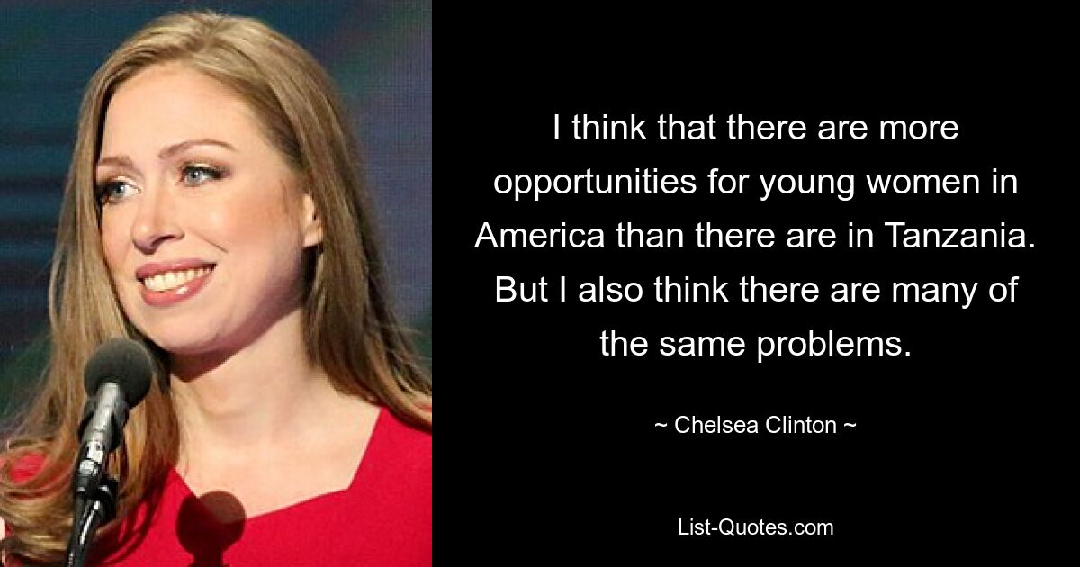 I think that there are more opportunities for young women in America than there are in Tanzania. But I also think there are many of the same problems. — © Chelsea Clinton