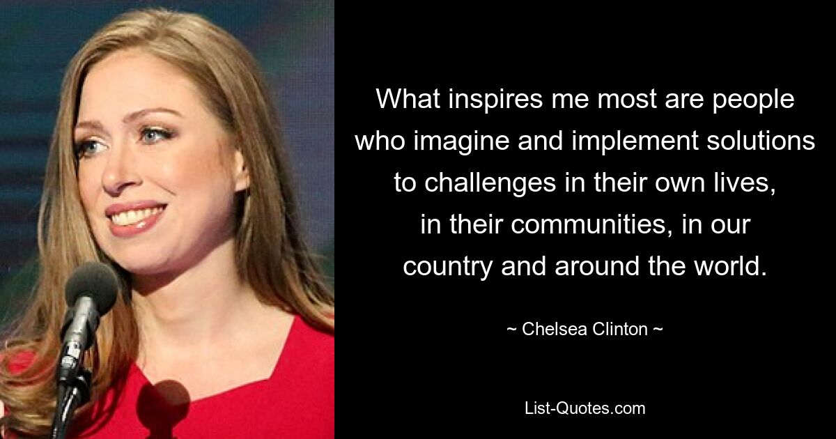 What inspires me most are people who imagine and implement solutions to challenges in their own lives, in their communities, in our country and around the world. — © Chelsea Clinton