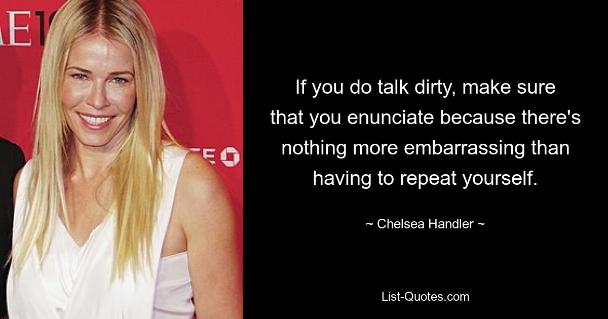 If you do talk dirty, make sure that you enunciate because there's nothing more embarrassing than having to repeat yourself. — © Chelsea Handler