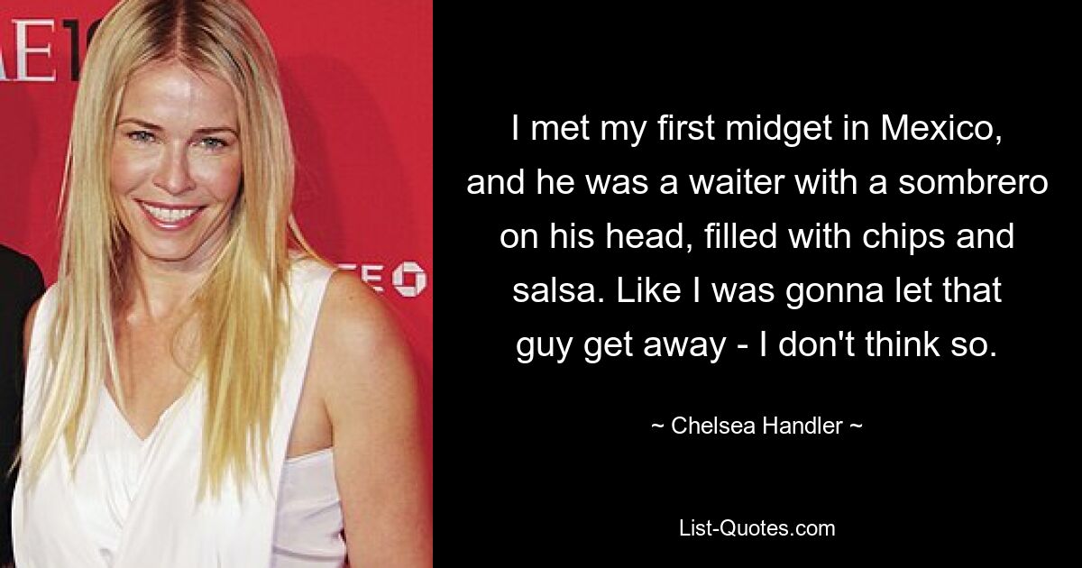 I met my first midget in Mexico, and he was a waiter with a sombrero on his head, filled with chips and salsa. Like I was gonna let that guy get away - I don't think so. — © Chelsea Handler