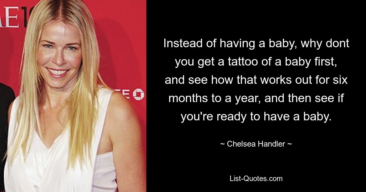 Instead of having a baby, why dont you get a tattoo of a baby first, and see how that works out for six months to a year, and then see if you're ready to have a baby. — © Chelsea Handler