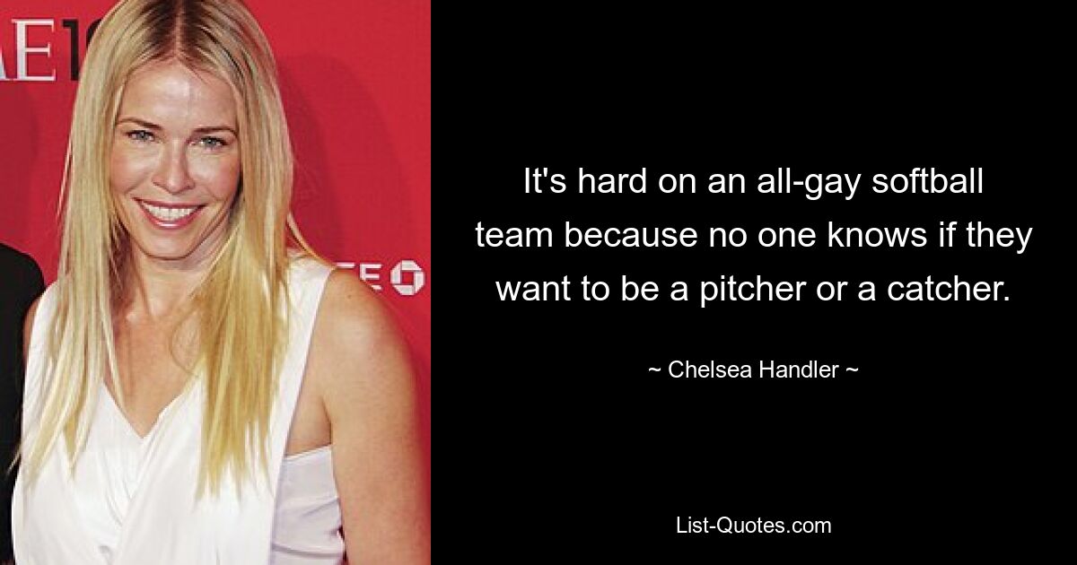 It's hard on an all-gay softball team because no one knows if they want to be a pitcher or a catcher. — © Chelsea Handler