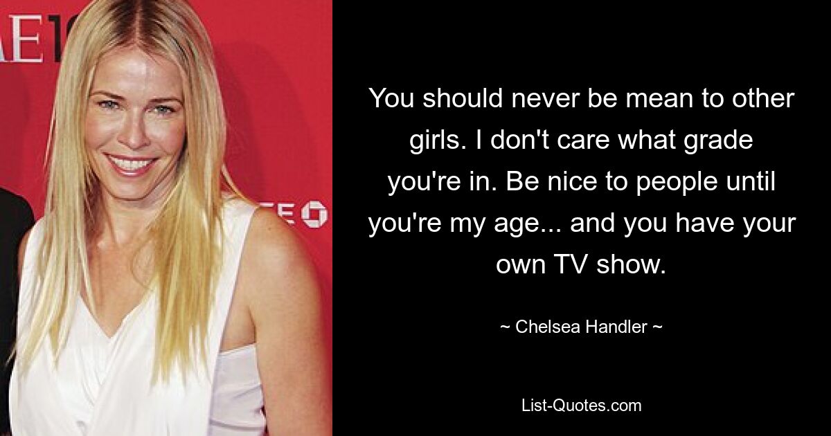 You should never be mean to other girls. I don't care what grade you're in. Be nice to people until you're my age... and you have your own TV show. — © Chelsea Handler