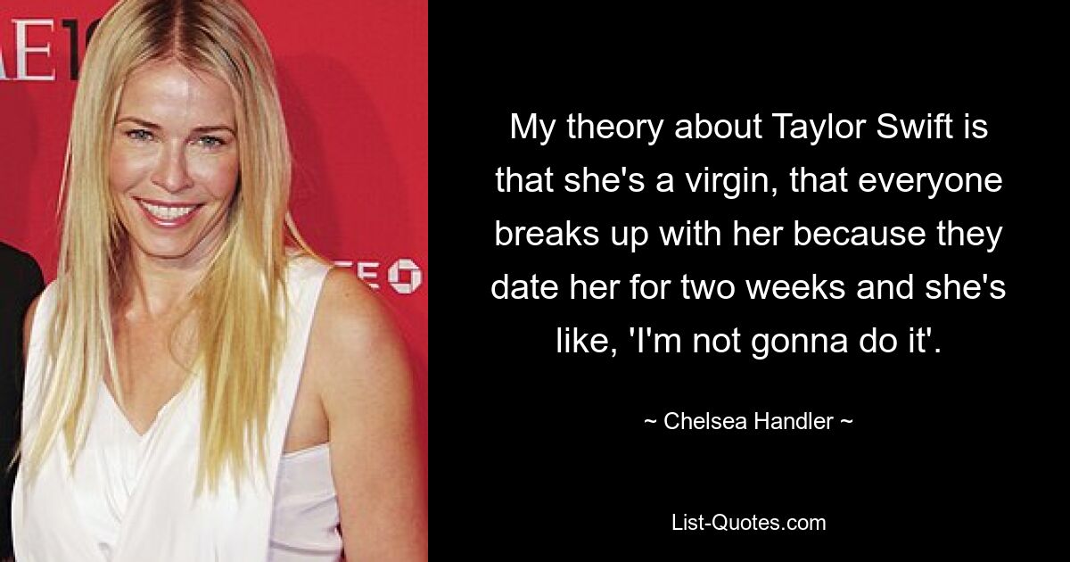 My theory about Taylor Swift is that she's a virgin, that everyone breaks up with her because they date her for two weeks and she's like, 'I'm not gonna do it'. — © Chelsea Handler