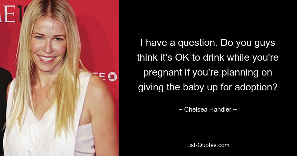 I have a question. Do you guys think it's OK to drink while you're pregnant if you're planning on giving the baby up for adoption? — © Chelsea Handler