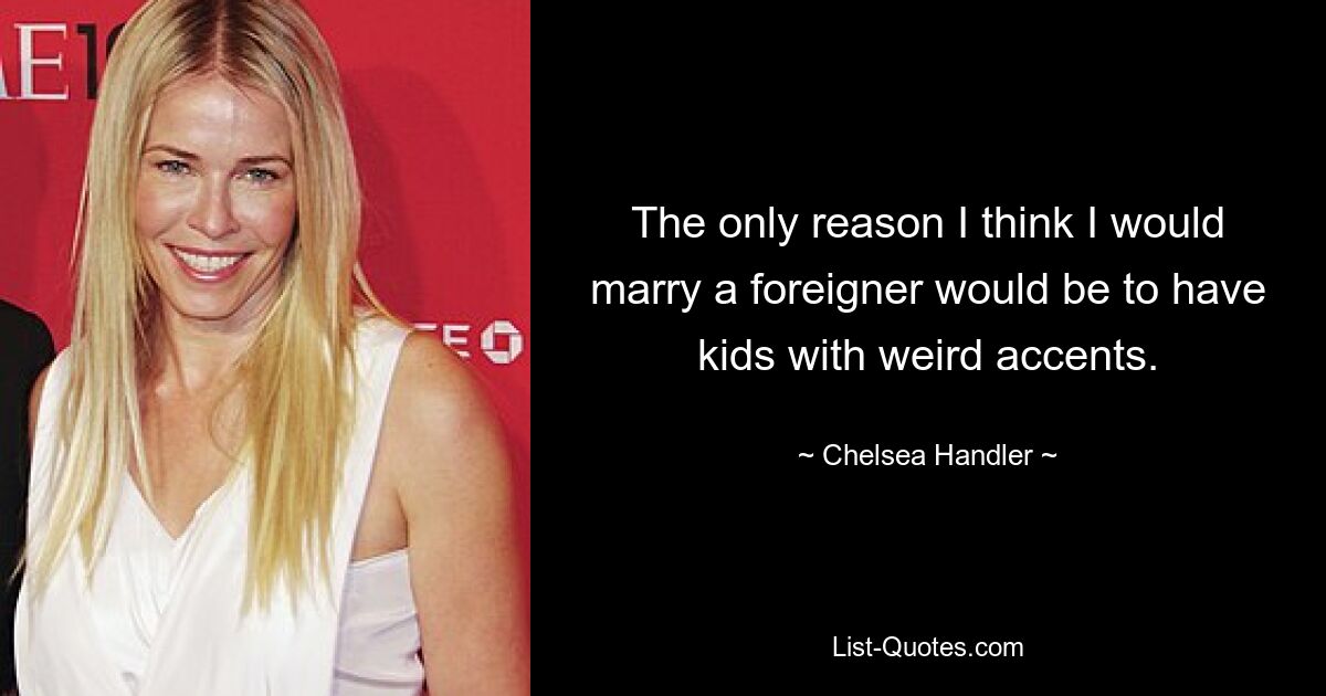 The only reason I think I would marry a foreigner would be to have kids with weird accents. — © Chelsea Handler