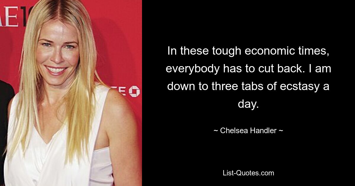 In these tough economic times, everybody has to cut back. I am down to three tabs of ecstasy a day. — © Chelsea Handler