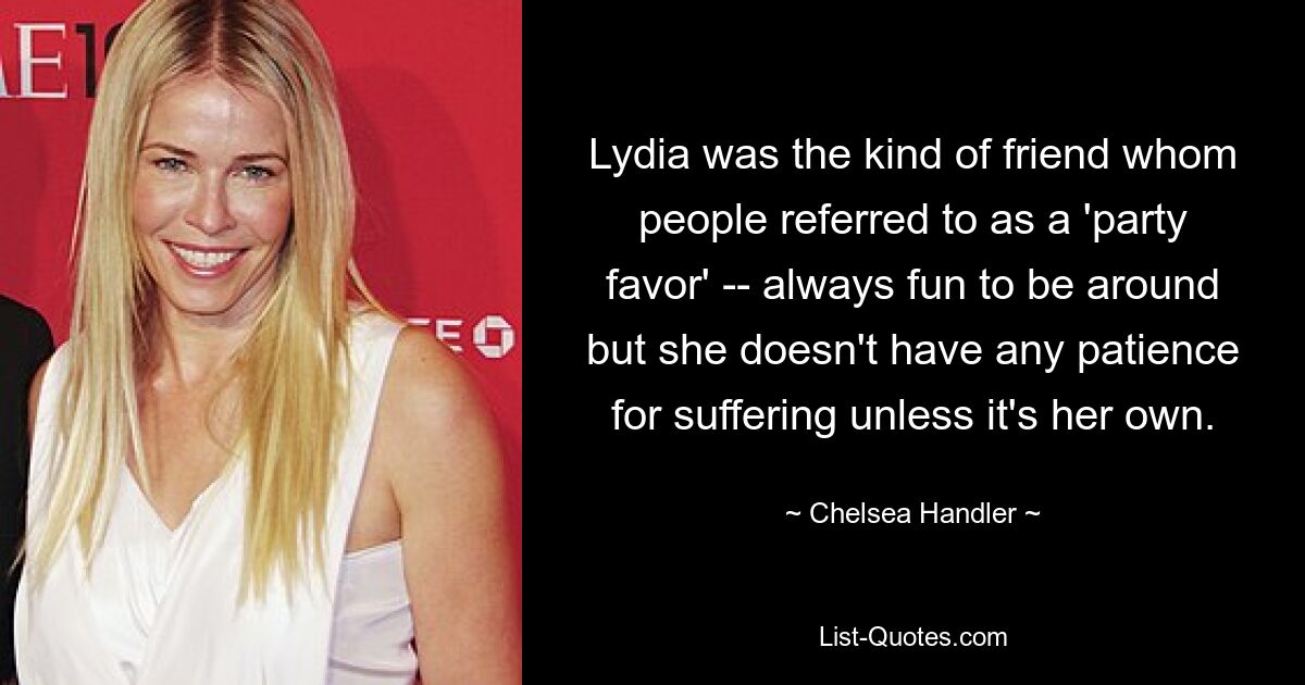 Lydia was the kind of friend whom people referred to as a 'party favor' -- always fun to be around but she doesn't have any patience for suffering unless it's her own. — © Chelsea Handler